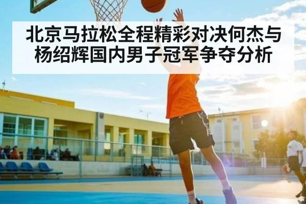 北京马拉松全程精彩对决何杰与杨绍辉国内男子冠军争夺分析