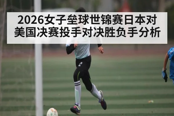2026女子垒球世锦赛日本对美国决赛投手对决胜负手分析